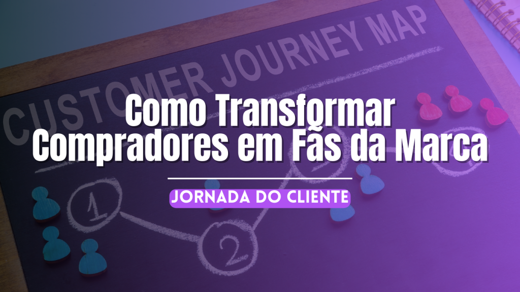 Jornada do Cliente: Como Transformar Compradores em Fãs da Marca